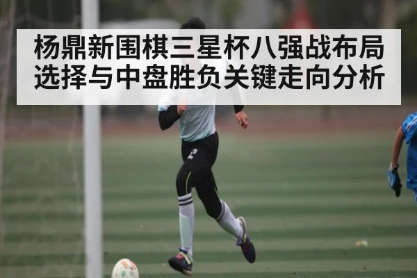 杨鼎新围棋三星杯八强战布局选择与中盘胜负关键走向分析